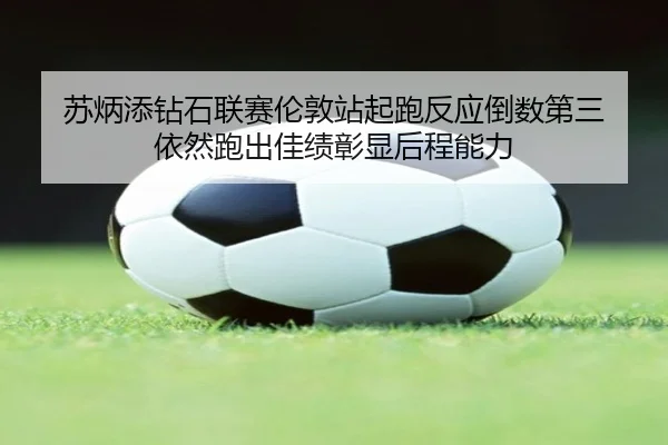 苏炳添钻石联赛伦敦站起跑反应倒数第三 依然跑出佳绩彰显后程能力