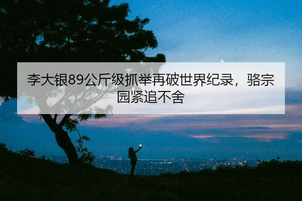 李大银89公斤级抓举再破世界纪录，骆宗园紧追不舍