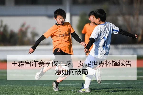 王霜留洋赛季仅三球，女足世界杯锋线告急如何破局
